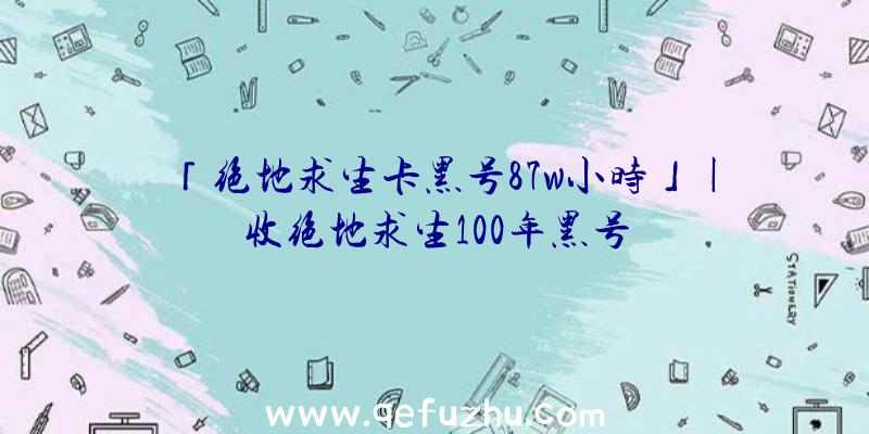 「绝地求生卡黑号87w小时」|收绝地求生100年黑号